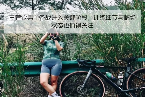 王楚钦男单备战进入关键阶段，训练细节与临场状态更值得关注